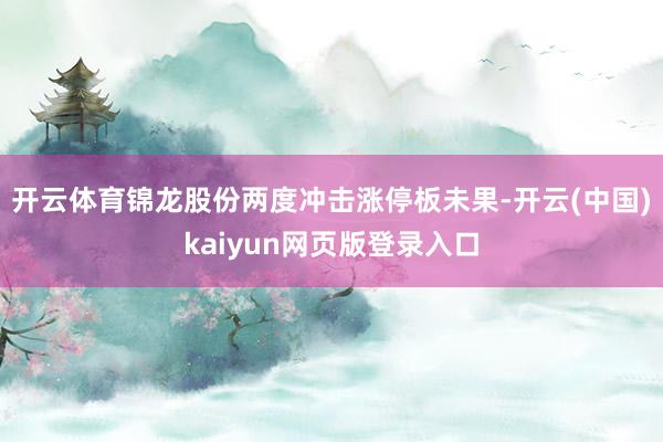 开云体育锦龙股份两度冲击涨停板未果-开云(中国)kaiyun网页版登录入口