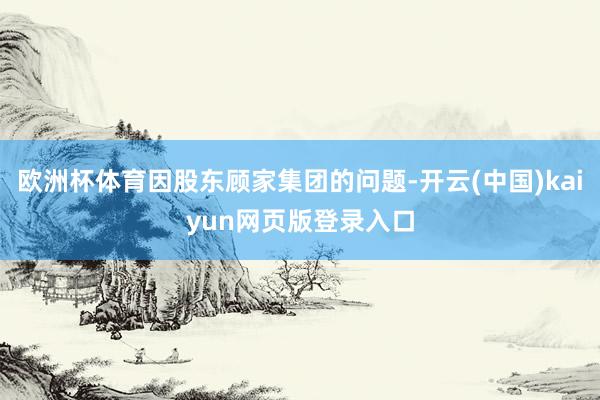 欧洲杯体育因股东顾家集团的问题-开云(中国)kaiyun网页版登录入口