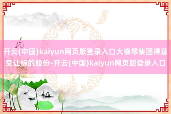 开云(中国)kaiyun网页版登录入口大横琴集团得意受让标的股份-开云(中国)kaiyun网页版登录入口