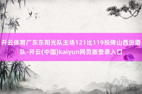开云体育广东东阳光队主场121比119投降山西汾酒队-开云(中国)kaiyun网页版登录入口