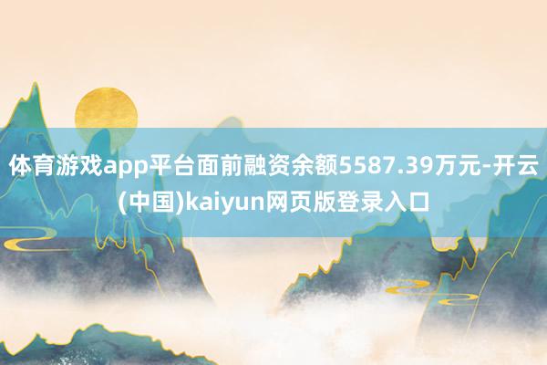 体育游戏app平台面前融资余额5587.39万元-开云(中国)kaiyun网页版登录入口