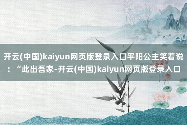 开云(中国)kaiyun网页版登录入口平阳公主笑着说：“此出吾家-开云(中国)kaiyun网页版登录入口