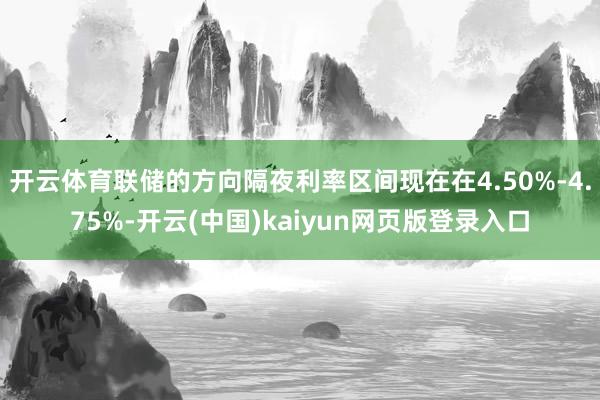 开云体育联储的方向隔夜利率区间现在在4.50%-4.75%-开云(中国)kaiyun网页版登录入口
