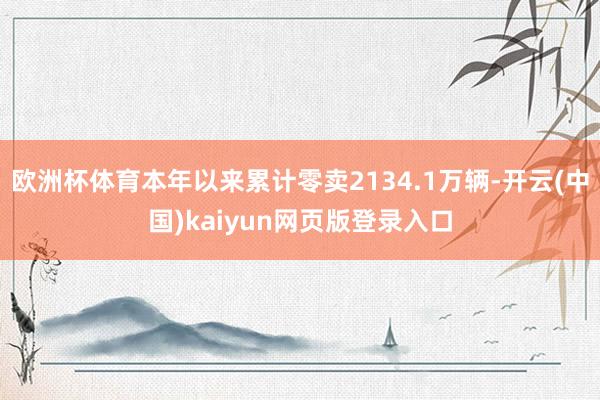 欧洲杯体育本年以来累计零卖2134.1万辆-开云(中国)kaiyun网页版登录入口