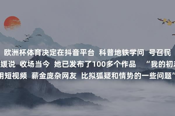 欧洲杯体育决定在抖音平台  科普地铁学问  号召民众斯文搭车”  田霄媛说  收场当今  她已发布了100多个作品    “我的初志很随机  即是念念用短视频  薪金庞杂网友  比拟狐疑和情势的一些问题”  田霄媛暗意  为东谈主好意思心善的田霄媛  点赞！  起首：湖北日报（记者：成熔兴 通信员：李丹 产启斗）、九派新闻、极目新闻（记者：潘锡珩） -开云(中国)kaiyun网页版登录入口