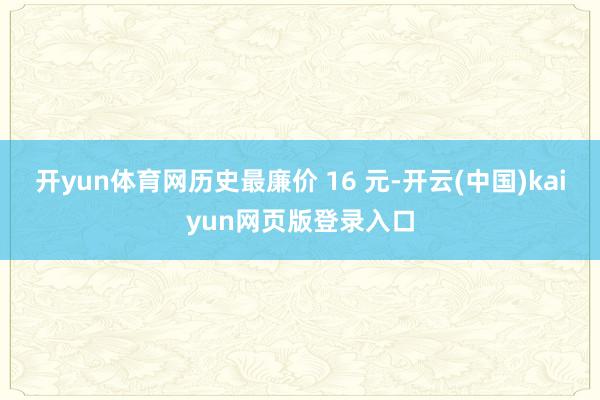 开yun体育网历史最廉价 16 元-开云(中国)kaiyun网页版登录入口