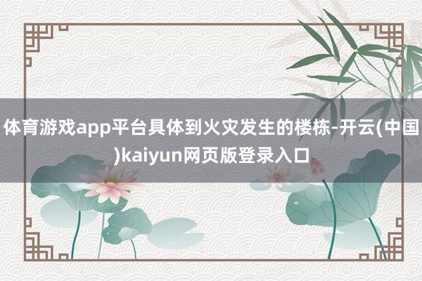 体育游戏app平台具体到火灾发生的楼栋-开云(中国)kaiyun网页版登录入口