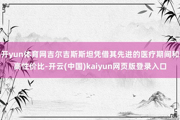 开yun体育网吉尔吉斯斯坦凭借其先进的医疗期间和高性价比-开云(中国)kaiyun网页版登录入口