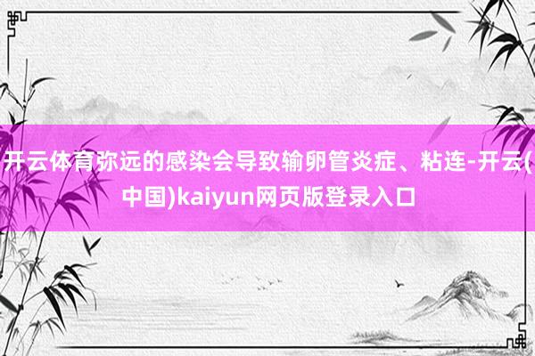 开云体育弥远的感染会导致输卵管炎症、粘连-开云(中国)kaiyun网页版登录入口