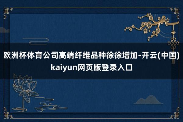 欧洲杯体育公司高端纤维品种徐徐增加-开云(中国)kaiyun网页版登录入口