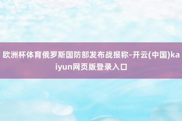 欧洲杯体育俄罗斯国防部发布战报称-开云(中国)kaiyun网页版登录入口