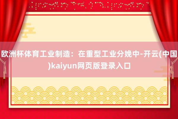 欧洲杯体育工业制造：在重型工业分娩中-开云(中国)kaiyun网页版登录入口