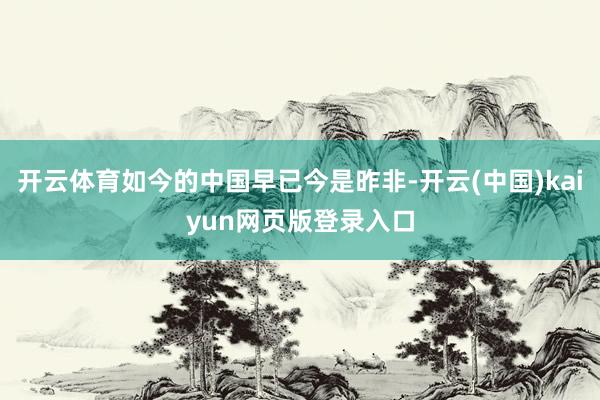 开云体育如今的中国早已今是昨非-开云(中国)kaiyun网页版登录入口