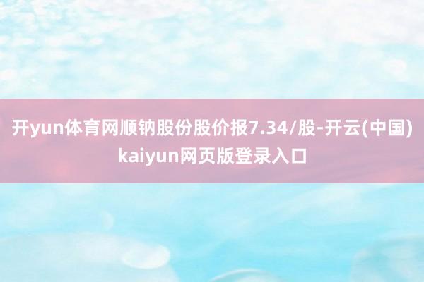 开yun体育网顺钠股份股价报7.34/股-开云(中国)kaiyun网页版登录入口