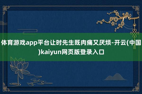 体育游戏app平台让时先生既肉痛又厌烦-开云(中国)kaiyun网页版登录入口