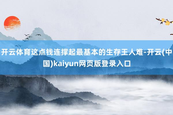 开云体育这点钱连撑起最基本的生存王人难-开云(中国)kaiyun网页版登录入口