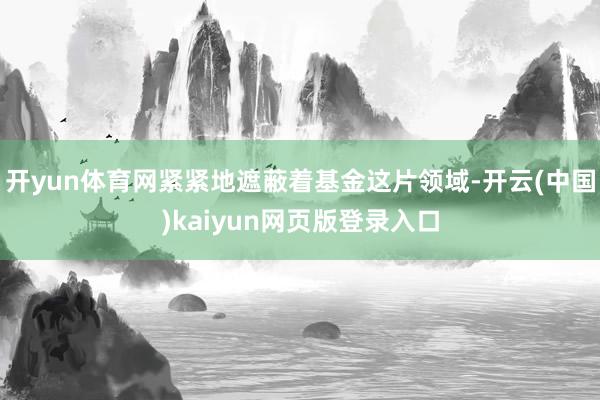 开yun体育网紧紧地遮蔽着基金这片领域-开云(中国)kaiyun网页版登录入口