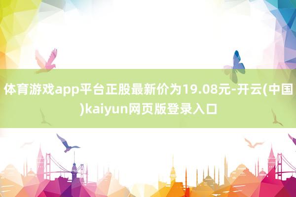 体育游戏app平台正股最新价为19.08元-开云(中国)kaiyun网页版登录入口