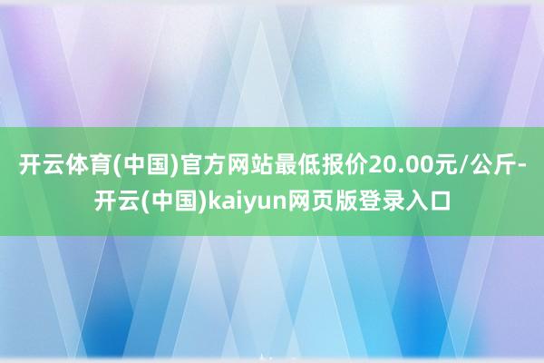开云体育(中国)官方网站最低报价20.00元/公斤-开云(中国)kaiyun网页版登录入口
