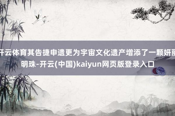 开云体育其告捷申遗更为宇宙文化遗产增添了一颗妍丽明珠-开云(中国)kaiyun网页版登录入口