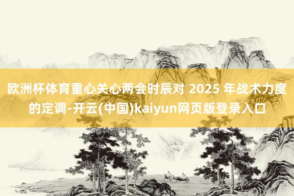欧洲杯体育重心关心两会时辰对 2025 年战术力度的定调-开云(中国)kaiyun网页版登录入口