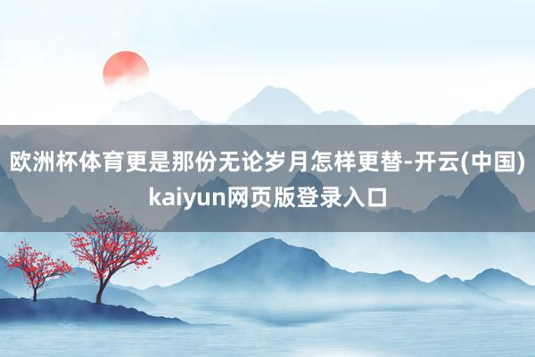 欧洲杯体育更是那份无论岁月怎样更替-开云(中国)kaiyun网页版登录入口