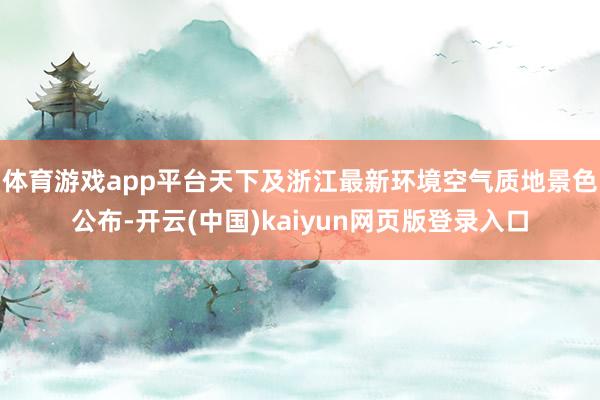 体育游戏app平台天下及浙江最新环境空气质地景色公布-开云(中国)kaiyun网页版登录入口