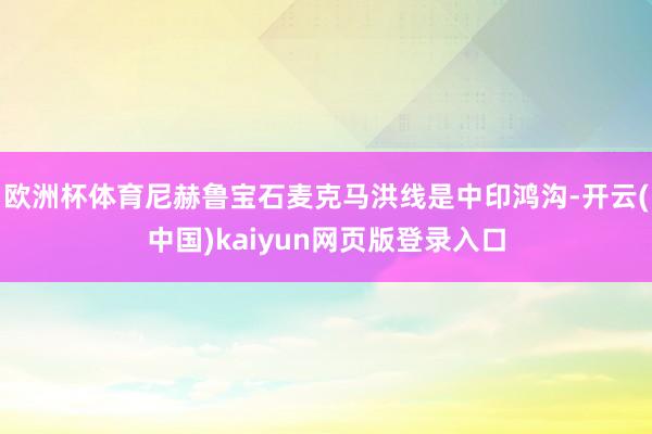 欧洲杯体育尼赫鲁宝石麦克马洪线是中印鸿沟-开云(中国)kaiyun网页版登录入口