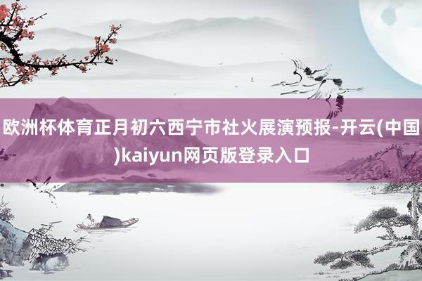 欧洲杯体育正月初六西宁市社火展演预报-开云(中国)kaiyun网页版登录入口