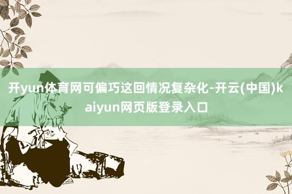 开yun体育网可偏巧这回情况复杂化-开云(中国)kaiyun网页版登录入口