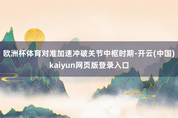 欧洲杯体育对准加速冲破关节中枢时期-开云(中国)kaiyun网页版登录入口