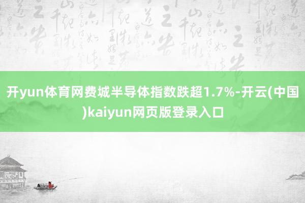 开yun体育网费城半导体指数跌超1.7%-开云(中国)kaiyun网页版登录入口