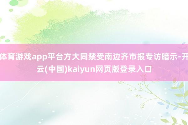 体育游戏app平台方大同禁受南边齐市报专访暗示-开云(中国)kaiyun网页版登录入口