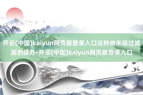 开云(中国)kaiyun网页版登录入口这种纳米级过滤层的操办-开云(中国)kaiyun网页版登录入口