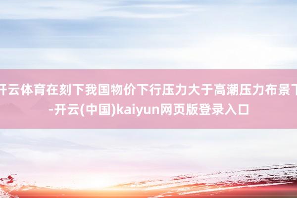 开云体育在刻下我国物价下行压力大于高潮压力布景下-开云(中国)kaiyun网页版登录入口