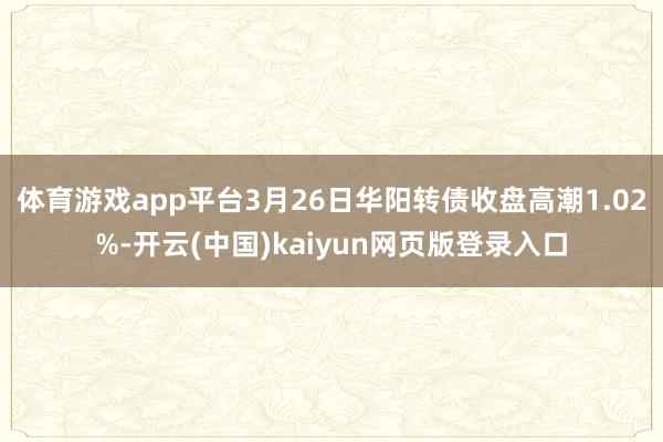 体育游戏app平台3月26日华阳转债收盘高潮1.02%-开云(中国)kaiyun网页版登录入口