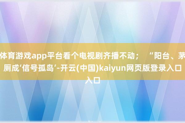 体育游戏app平台看个电视剧齐播不动；  “阳台、茅厕成‘信号孤岛’-开云(中国)kaiyun网页版登录入口