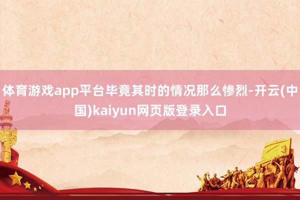 体育游戏app平台毕竟其时的情况那么惨烈-开云(中国)kaiyun网页版登录入口