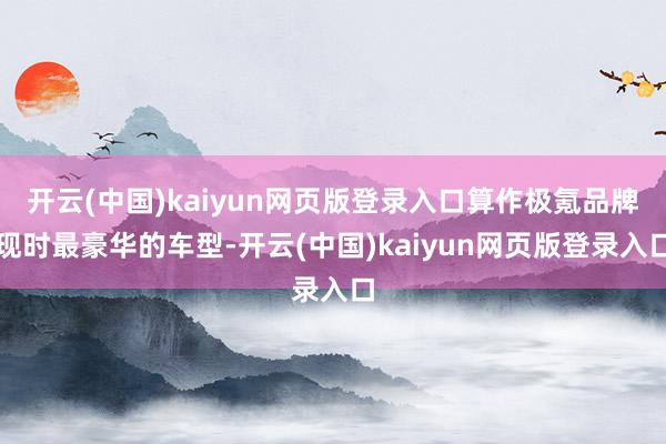 开云(中国)kaiyun网页版登录入口算作极氪品牌现时最豪华的车型-开云(中国)kaiyun网页版登录入口