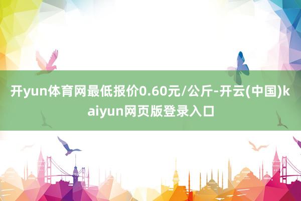 开yun体育网最低报价0.60元/公斤-开云(中国)kaiyun网页版登录入口