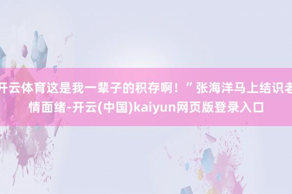 开云体育这是我一辈子的积存啊！”张海洋马上结识老情面绪-开云(中国)kaiyun网页版登录入口