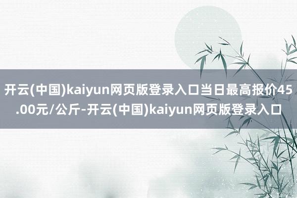 开云(中国)kaiyun网页版登录入口当日最高报价45.00元/公斤-开云(中国)kaiyun网页版登录入口