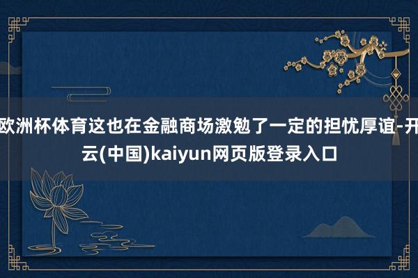 欧洲杯体育这也在金融商场激勉了一定的担忧厚谊-开云(中国)kaiyun网页版登录入口
