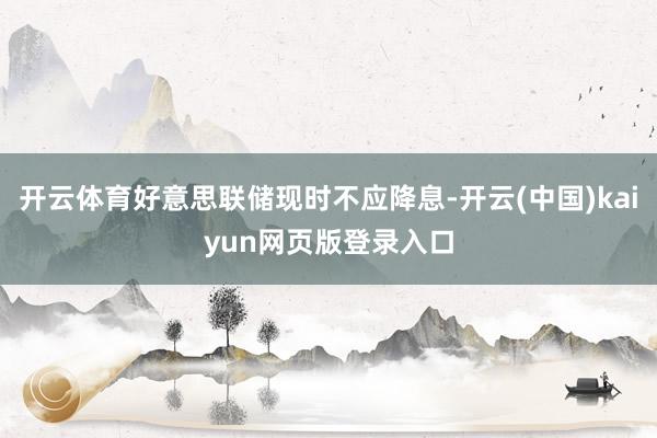 开云体育好意思联储现时不应降息-开云(中国)kaiyun网页版登录入口