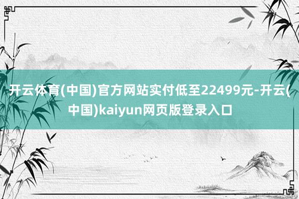 开云体育(中国)官方网站实付低至22499元-开云(中国)kaiyun网页版登录入口