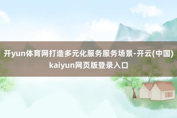 开yun体育网打造多元化服务服务场景-开云(中国)kaiyun网页版登录入口