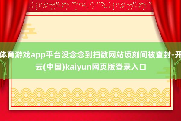 体育游戏app平台没念念到扫数网站顷刻间被查封-开云(中国)kaiyun网页版登录入口