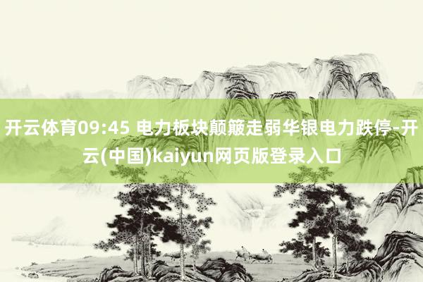 开云体育09:45 电力板块颠簸走弱华银电力跌停-开云(中国)kaiyun网页版登录入口