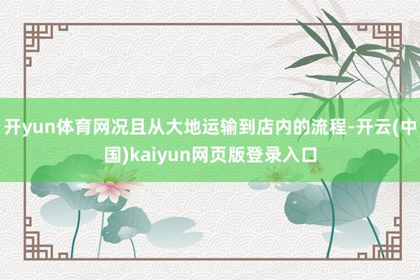 开yun体育网况且从大地运输到店内的流程-开云(中国)kaiyun网页版登录入口
