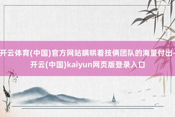 开云体育(中国)官方网站瞒哄着技俩团队的海量付出-开云(中国)kaiyun网页版登录入口